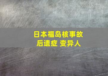 日本福岛核事故 后遗症 变异人